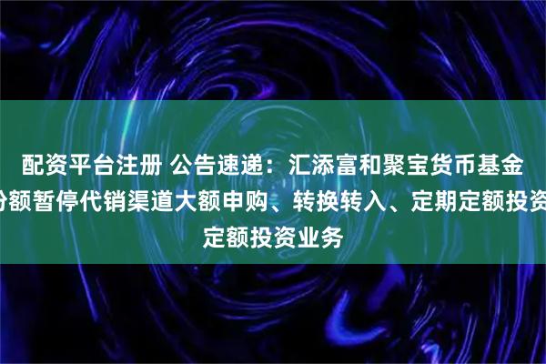 配资平台注册 公告速递：汇添富和聚宝货币基金C类份额暂停代销渠道大额申购、转换转入、定期定额投资业务