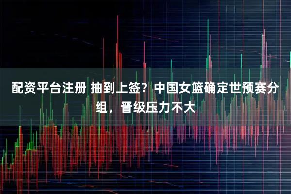 配资平台注册 抽到上签？中国女篮确定世预赛分组，晋级压力不大