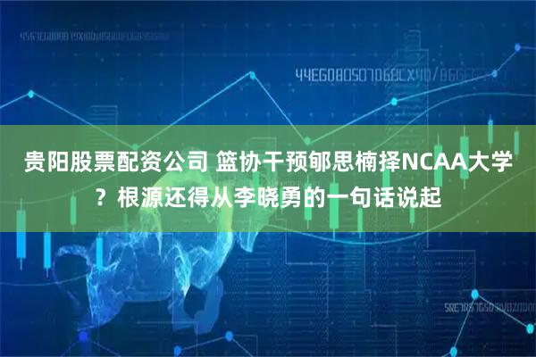 贵阳股票配资公司 篮协干预郇思楠择NCAA大学？根源还得从李晓勇的一句话说起