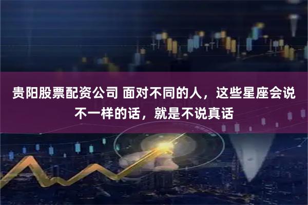 贵阳股票配资公司 面对不同的人，这些星座会说不一样的话，就是不说真话
